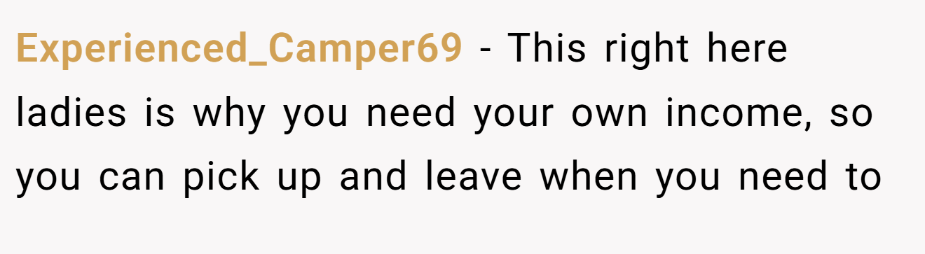 Experienced_Camper69 − This right here ladies is why you need your own income, so you can pick up and leave when you need to