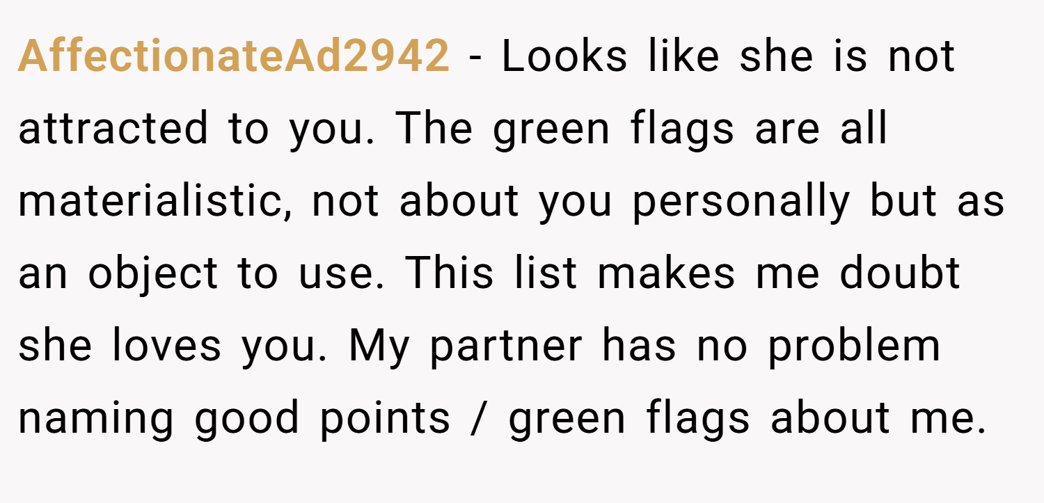 AffectionateAd2942 − Looks like she is not attracted to you. The green flags are all materialistic, not about you personally but as an object to use. This list makes me doubt she loves you. My partner has no problem naming good points / green flags about me.