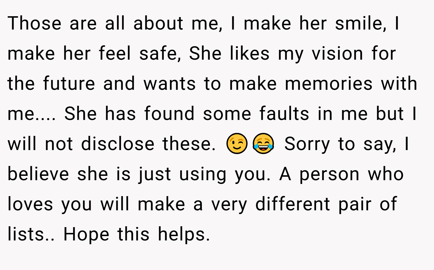 Those are all about me, I make her smile, I make her feel safe, She likes my vision for the future and wants to make memories with me.... She has found some faults in me but I will not disclose these. 😉😂 Sorry to say, I believe she is just using you. A person who loves you will make a very different pair of lists.. Hope this helps.