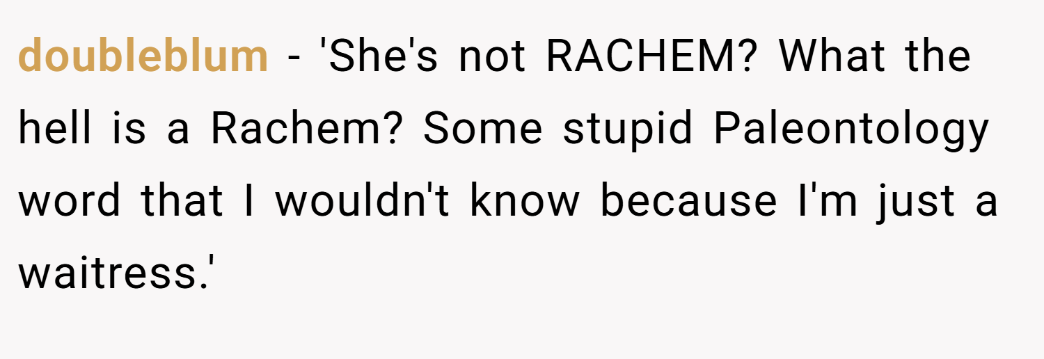 doubleblum − 'She's not RACHEM? What the hell is a Rachem? Some stupid Paleontology word that I wouldn't know because I'm just a waitress.'