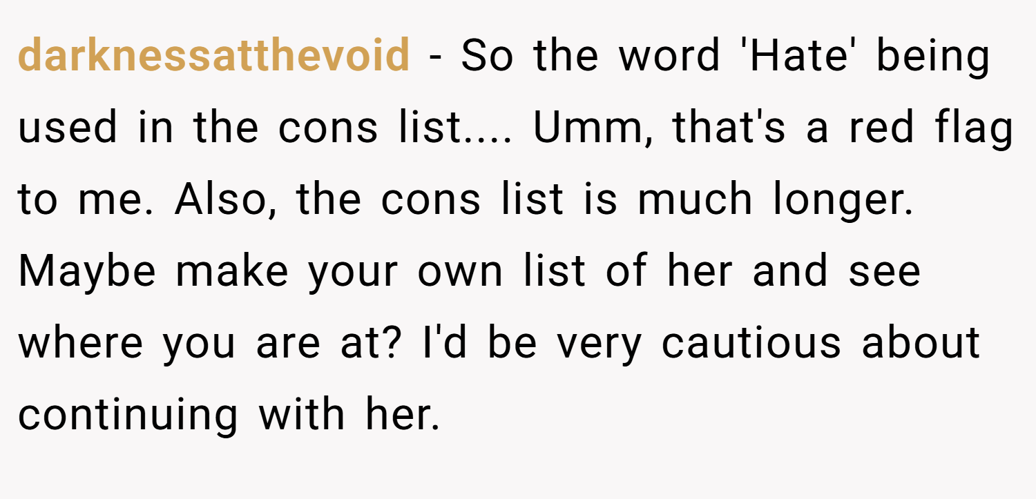 darknessatthevoid − So the word 'Hate' being used in the cons list.... Umm, that's a red flag to me. Also, the cons list is much longer. Maybe make your own list of her and see where you are at? I'd be very cautious about continuing with her.