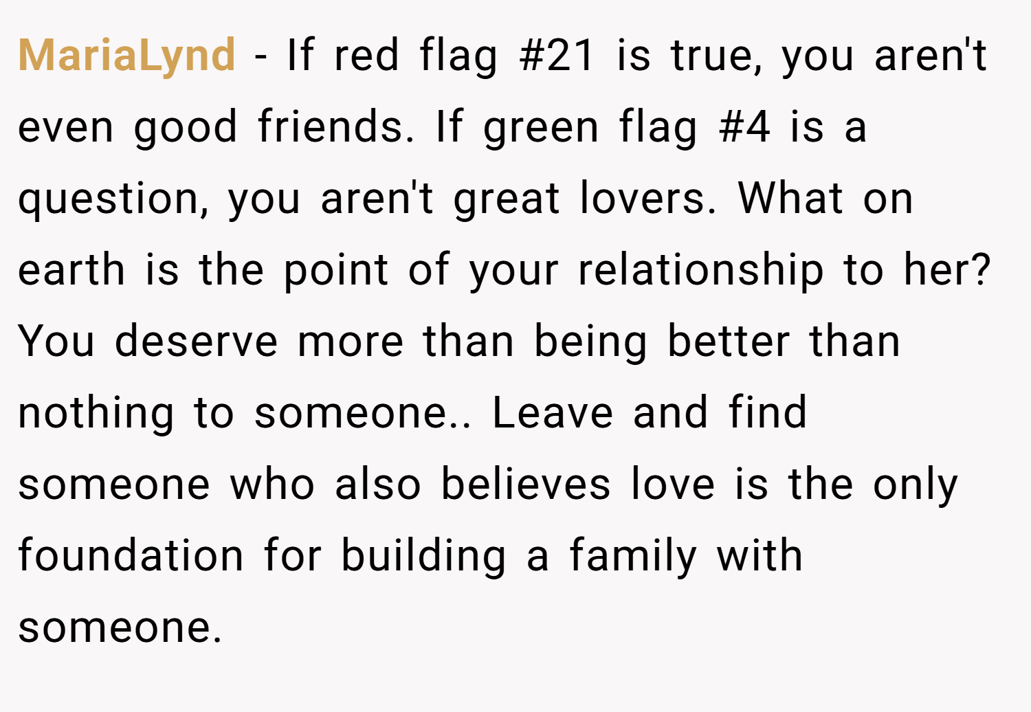 MariaLynd − If red flag #21 is true, you aren't even good friends. If green flag #4 is a question, you aren't great lovers. What on earth is the point of your relationship to her? You deserve more than being better than nothing to someone.. Leave and find someone who also believes love is the only foundation for building a family with someone.