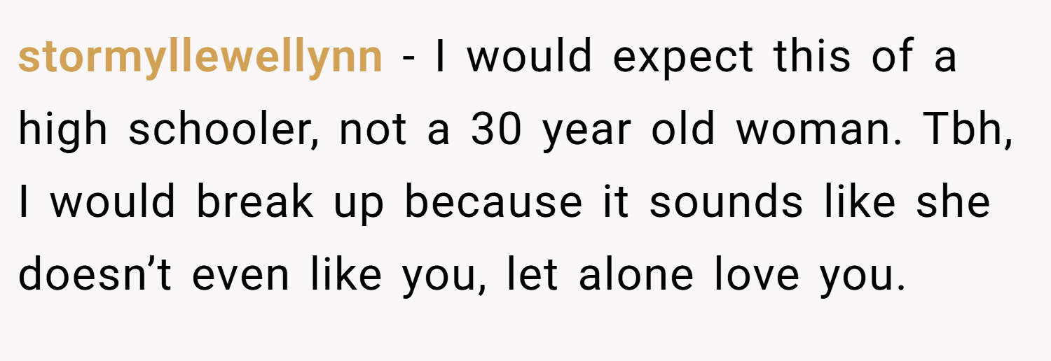 stormyllewellynn − I would expect this of a high schooler, not a 30 year old woman. Tbh, I would break up because it sounds like she doesn’t even like you, let alone love you.