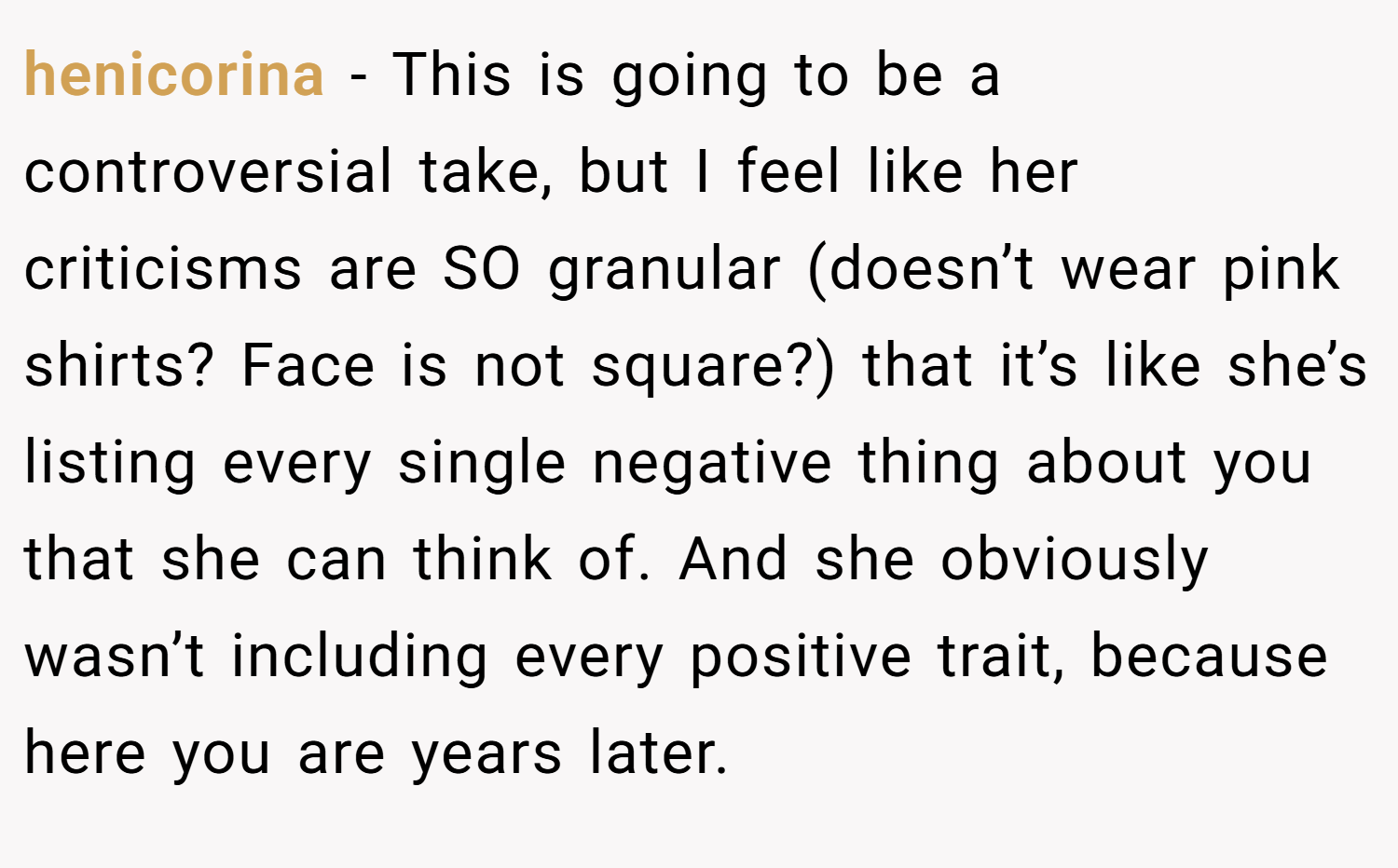 henicorina − This is going to be a controversial take, but I feel like her criticisms are SO granular (doesn’t wear pink shirts? Face is not square?) that it’s like she’s listing every single negative thing about you that she can think of. And she obviously wasn’t including every positive trait, because here you are years later.