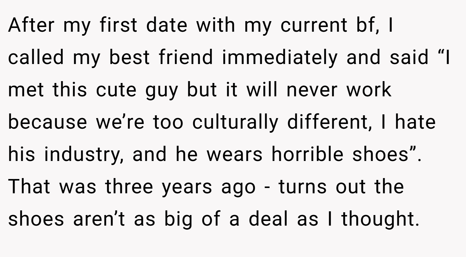 After my first date with my current bf, I called my best friend immediately and said “I met this cute guy but it will never work because we’re too culturally different, I hate his industry, and he wears horrible shoes”. That was three years ago - turns out the shoes aren’t as big of a deal as I thought.