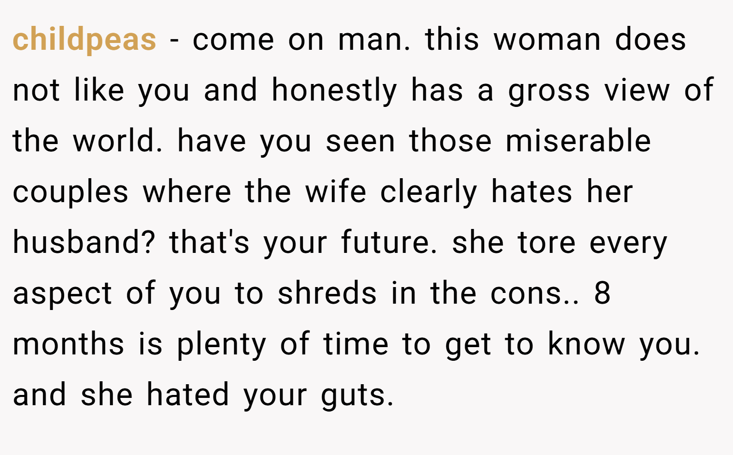 childpeas − come on man. this woman does not like you and honestly has a gross view of the world. have you seen those miserable couples where the wife clearly hates her husband? that's your future. she tore every aspect of you to shreds in the cons.. 8 months is plenty of time to get to know you. and she hated your guts.