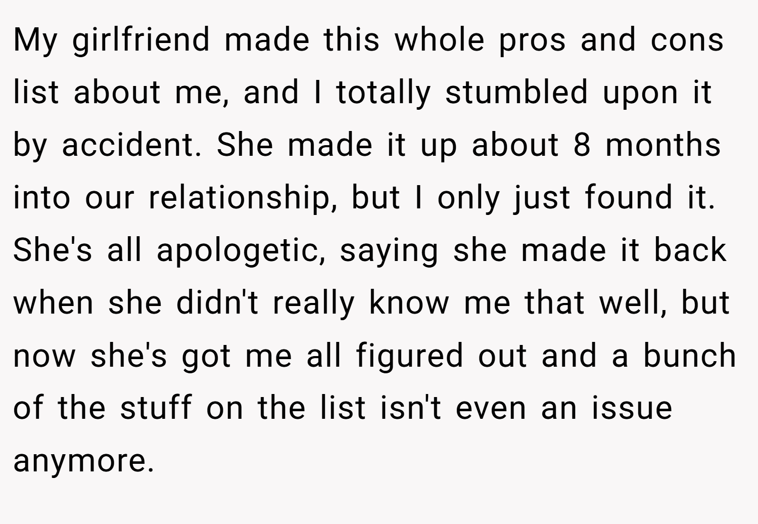 My girlfriend made this whole pros and cons list about me, and I totally stumbled upon it by accident. She made it up about 8 months into our relationship, but I only just found it. She's all apologetic, saying she made it back when she didn't really know me that well, but now she's got me all figured out and a bunch of the stuff on the list isn't even an issue anymore.