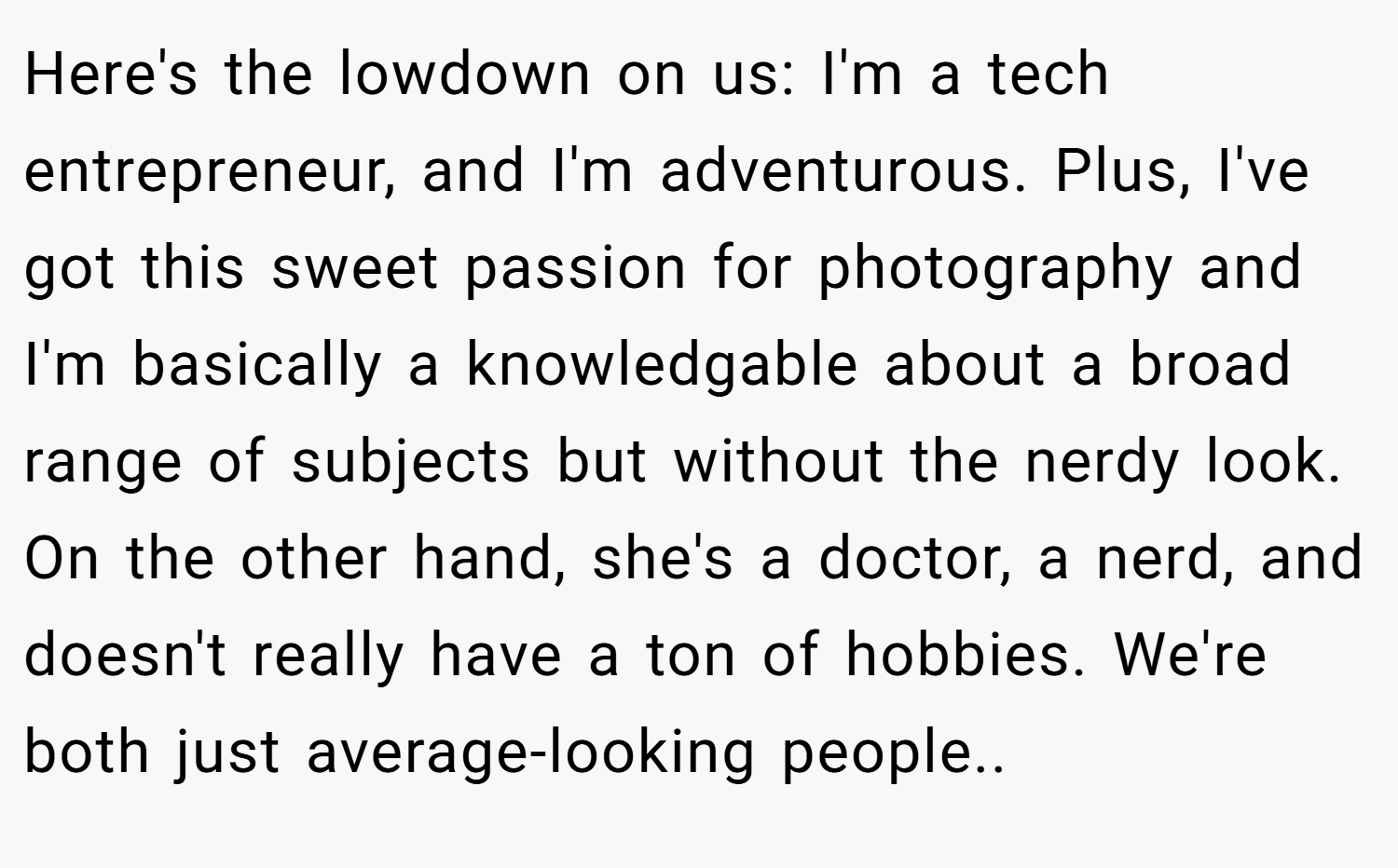 Here's the lowdown on us: I'm a tech entrepreneur, and I'm adventurous. Plus, I've got this sweet passion for photography and I'm basically a knowledgable about a broad range of subjects but without the nerdy look. On the other hand, she's a doctor, a nerd, and doesn't really have a ton of hobbies. We're both just average-looking people..