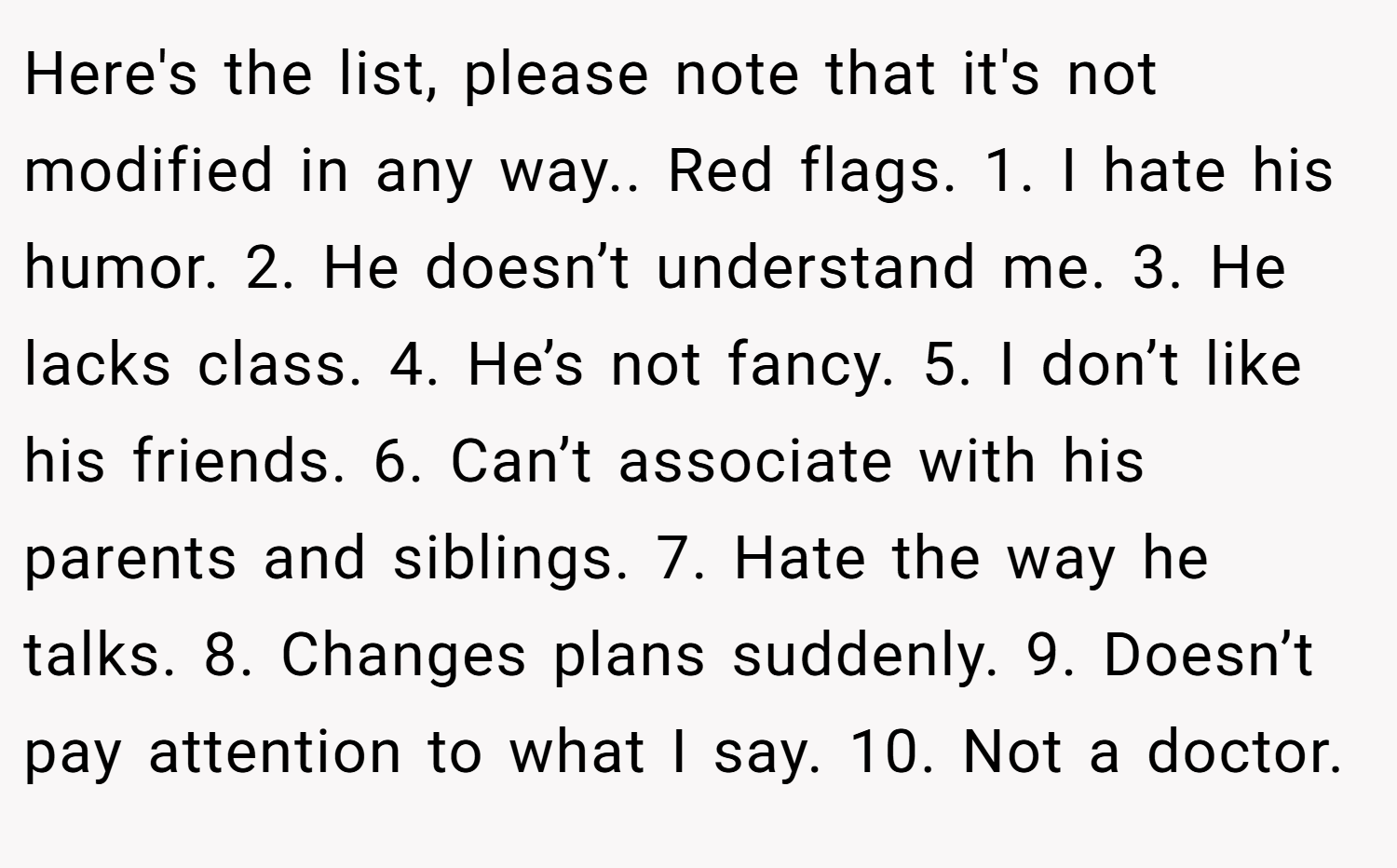 Here's the list, please note that it's not modified in any way.. Red flags. 1. I hate his humor. 2. He doesn’t understand me. 3. He lacks class. 4. He’s not fancy. 5. I don’t like his friends. 6. Can’t associate with his parents and siblings. 7. Hate the way he talks. 8. Changes plans suddenly. 9. Doesn’t pay attention to what I say. 10. Not a doctor.