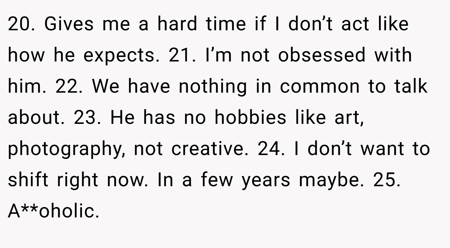 20. Gives me a hard time if I don’t act like how he expects. 21. I’m not obsessed with him. 22. We have nothing in common to talk about. 23. He has no hobbies like art, photography, not creative. 24. I don’t want to shift right now. In a few years maybe. 25. A**oholic.