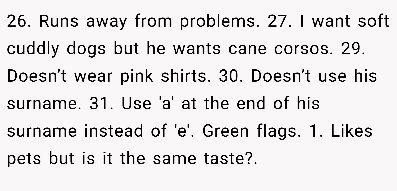 26. Runs away from problems. 27. I want soft cuddly dogs but he wants cane corsos. 29. Doesn’t wear pink shirts. 30. Doesn’t use his surname. 31. Use 'a' at the end of his surname instead of 'e'. Green flags. 1. Likes pets but is it the same taste?.