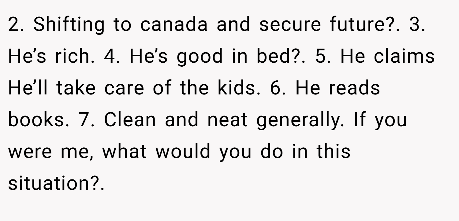 2. Shifting to canada and secure future?. 3. He’s rich. 4. He’s good in bed?. 5. He claims He’ll take care of the kids. 6. He reads books. 7. Clean and neat generally. If you were me, what would you do in this situation?.