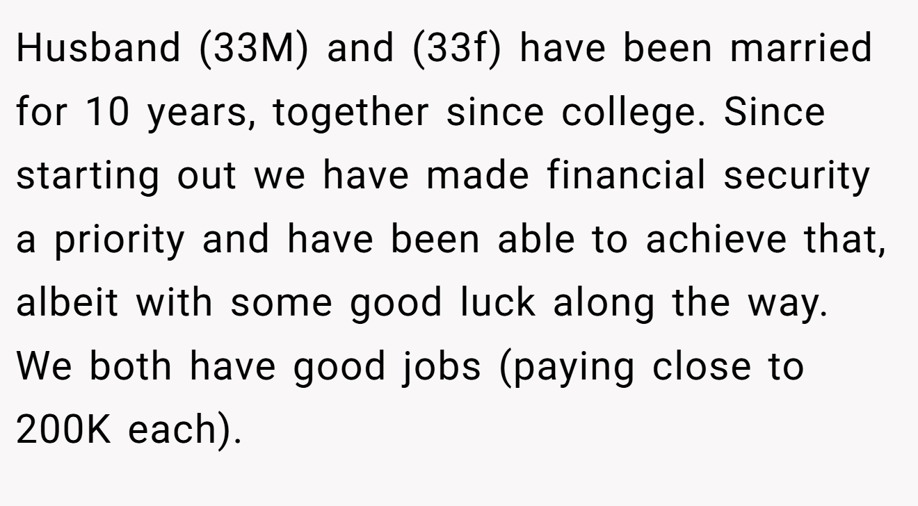 Husband (33M) and (33f) have been married for 10 years, together since college. Since starting out we have made financial security a priority and have been able to achieve that, albeit with some good luck along the way. We both have good jobs (paying close to 200K each).