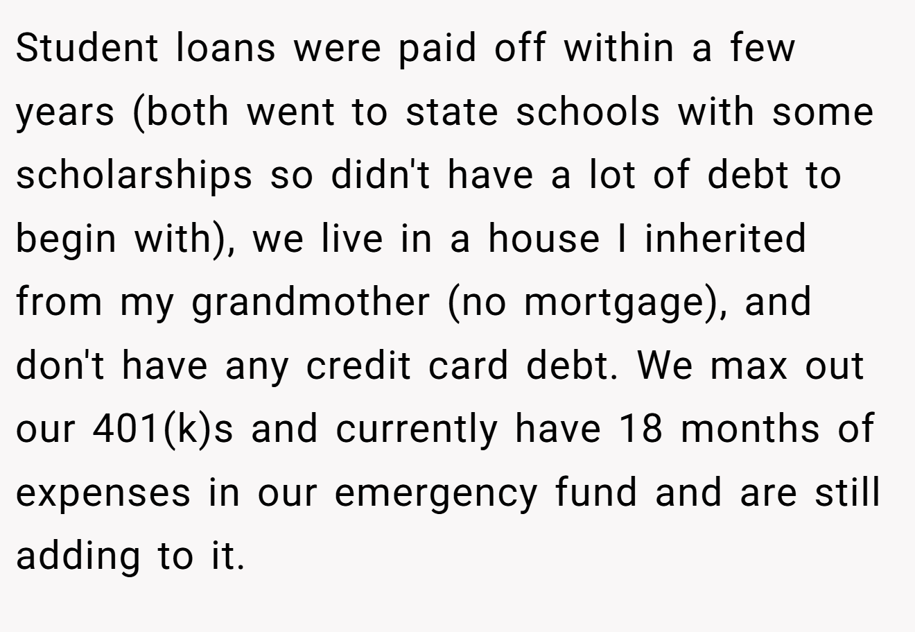 Student loans were paid off within a few years (both went to state schools with some scholarships so didn't have a lot of debt to begin with), we live in a house I inherited from my grandmother (no mortgage), and don't have any credit card debt. We max out our 401(k)s and currently have 18 months of expenses in our emergency fund and are still adding to it.