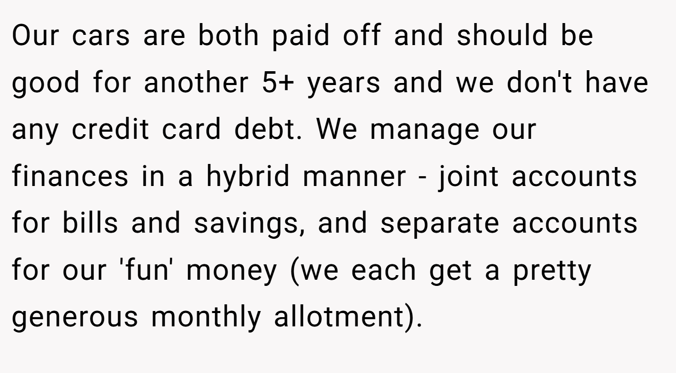 Our cars are both paid off and should be good for another 5+ years and we don't have any credit card debt. We manage our finances in a hybrid manner - joint accounts for bills and savings, and separate accounts for our 'fun' money (we each get a pretty generous monthly allotment).