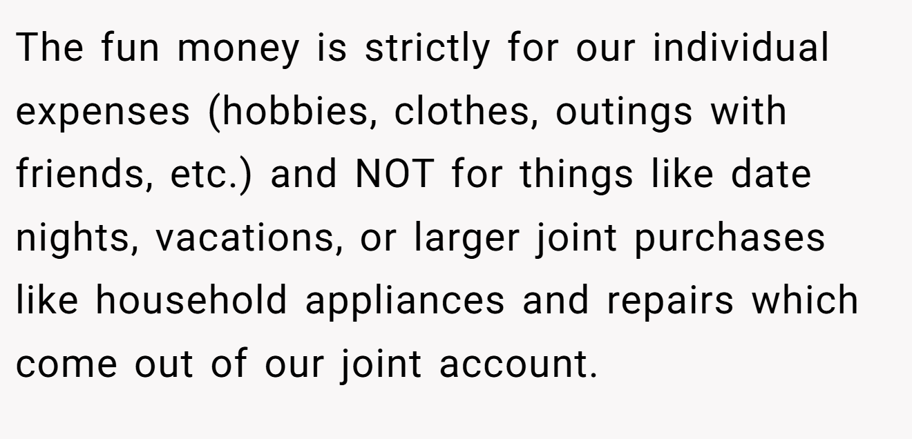 The fun money is strictly for our individual expenses (hobbies, clothes, outings with friends, etc.) and NOT for things like date nights, vacations, or larger joint purchases like household appliances and repairs which come out of our joint account.