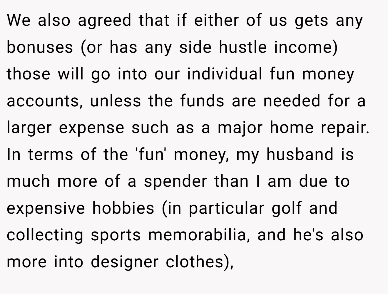 We also agreed that if either of us gets any bonuses (or has any side hustle income) those will go into our individual fun money accounts, unless the funds are needed for a larger expense such as a major home repair. In terms of the 'fun' money, my husband is much more of a spender than I am due to expensive hobbies (in particular golf and collecting sports memorabilia, and he's also more into designer clothes),