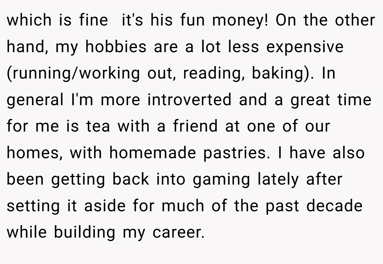 which is fine  it's his fun money! On the other hand, my hobbies are a lot less expensive (running/working out, reading, baking). In general I'm more introverted and a great time for me is tea with a friend at one of our homes, with homemade pastries. I have also been getting back into gaming lately after setting it aside for much of the past decade while building my career.
