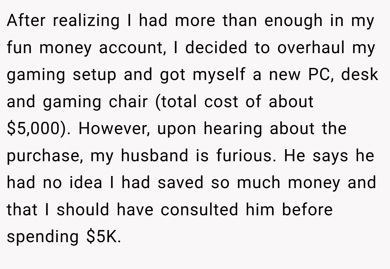 After realizing I had more than enough in my fun money account, I decided to overhaul my gaming setup and got myself a new PC, desk and gaming chair (total cost of about $5,000). However, upon hearing about the purchase, my husband is furious. He says he had no idea I had saved so much money and that I should have consulted him before spending $5K.