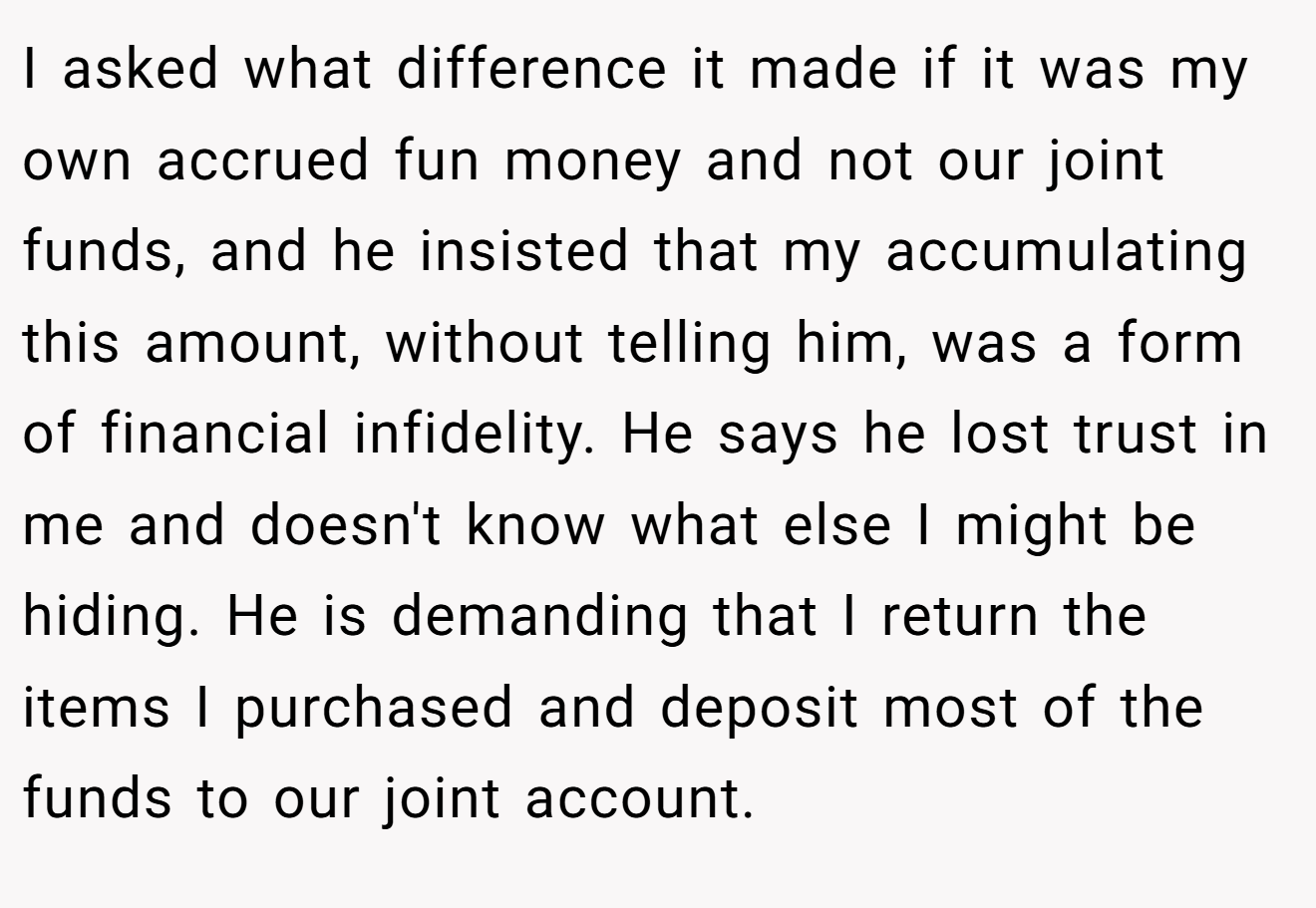 I asked what difference it made if it was my own accrued fun money and not our joint funds, and he insisted that my accumulating this amount, without telling him, was a form of financial infidelity. He says he lost trust in me and doesn't know what else I might be hiding. He is demanding that I return the items I purchased and deposit most of the funds to our joint account.