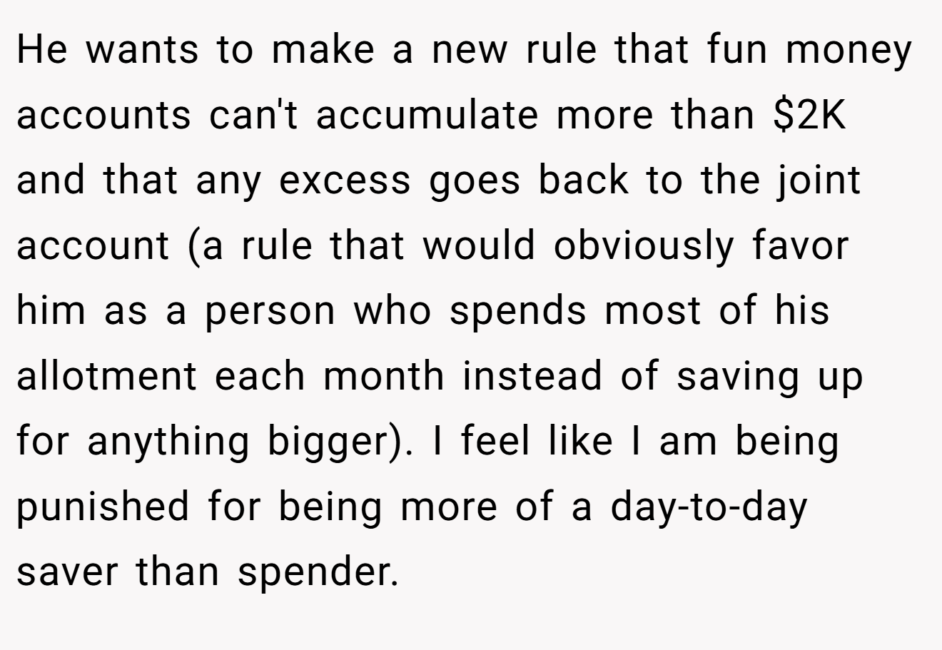He wants to make a new rule that fun money accounts can't accumulate more than $2K and that any excess goes back to the joint account (a rule that would obviously favor him as a person who spends most of his allotment each month instead of saving up for anything bigger). I feel like I am being punished for being more of a day-to-day saver than spender.