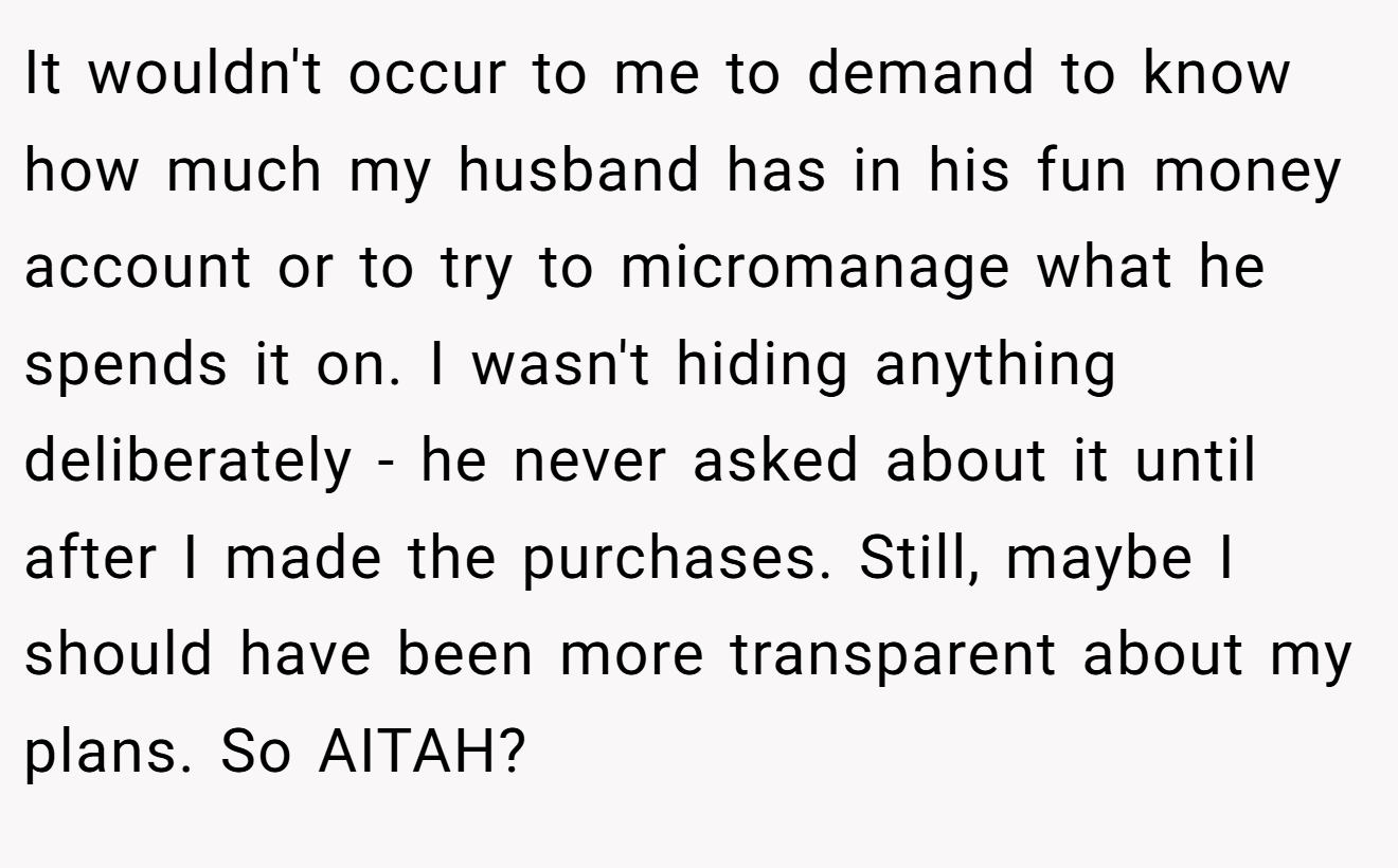 It wouldn't occur to me to demand to know how much my husband has in his fun money account or to try to micromanage what he spends it on. I wasn't hiding anything deliberately - he never asked about it until after I made the purchases. Still, maybe I should have been more transparent about my plans. So AITAH? ​