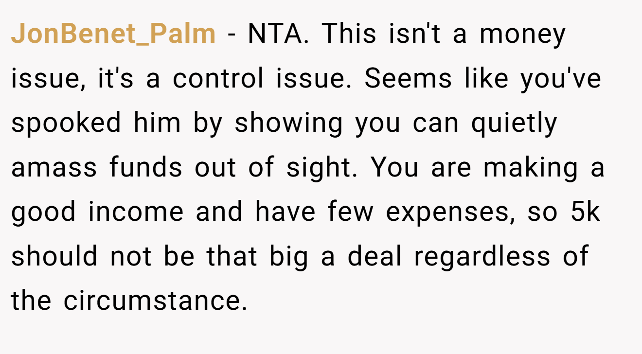 JonBenet_Palm − NTA. This isn't a money issue, it's a control issue. Seems like you've spooked him by showing you can quietly amass funds out of sight. You are making a good income and have few expenses, so 5k should not be that big a deal regardless of the circumstance.