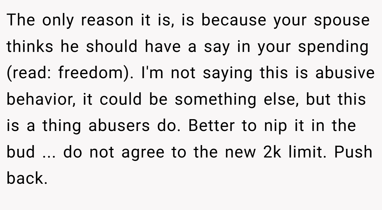 The only reason it is, is because your spouse thinks he should have a say in your spending (read: freedom). I'm not saying this is abusive behavior, it could be something else, but this is a thing abusers do. Better to nip it in the bud ... do not agree to the new 2k limit. Push back.