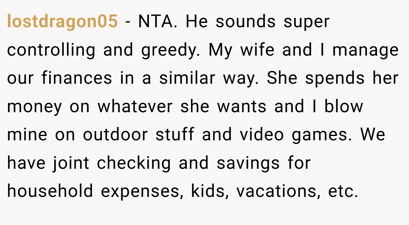 lostdragon05 − NTA. He sounds super controlling and greedy. My wife and I manage our finances in a similar way. She spends her money on whatever she wants and I blow mine on outdoor stuff and video games. We have joint checking and savings for household expenses, kids, vacations, etc.