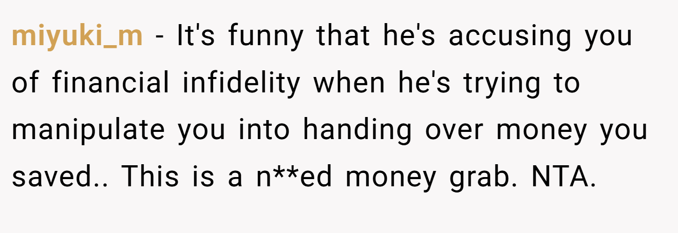 miyuki_m − It's funny that he's accusing you of financial infidelity when he's trying to manipulate you into handing over money you saved.. This is a n**ed money grab. NTA.
