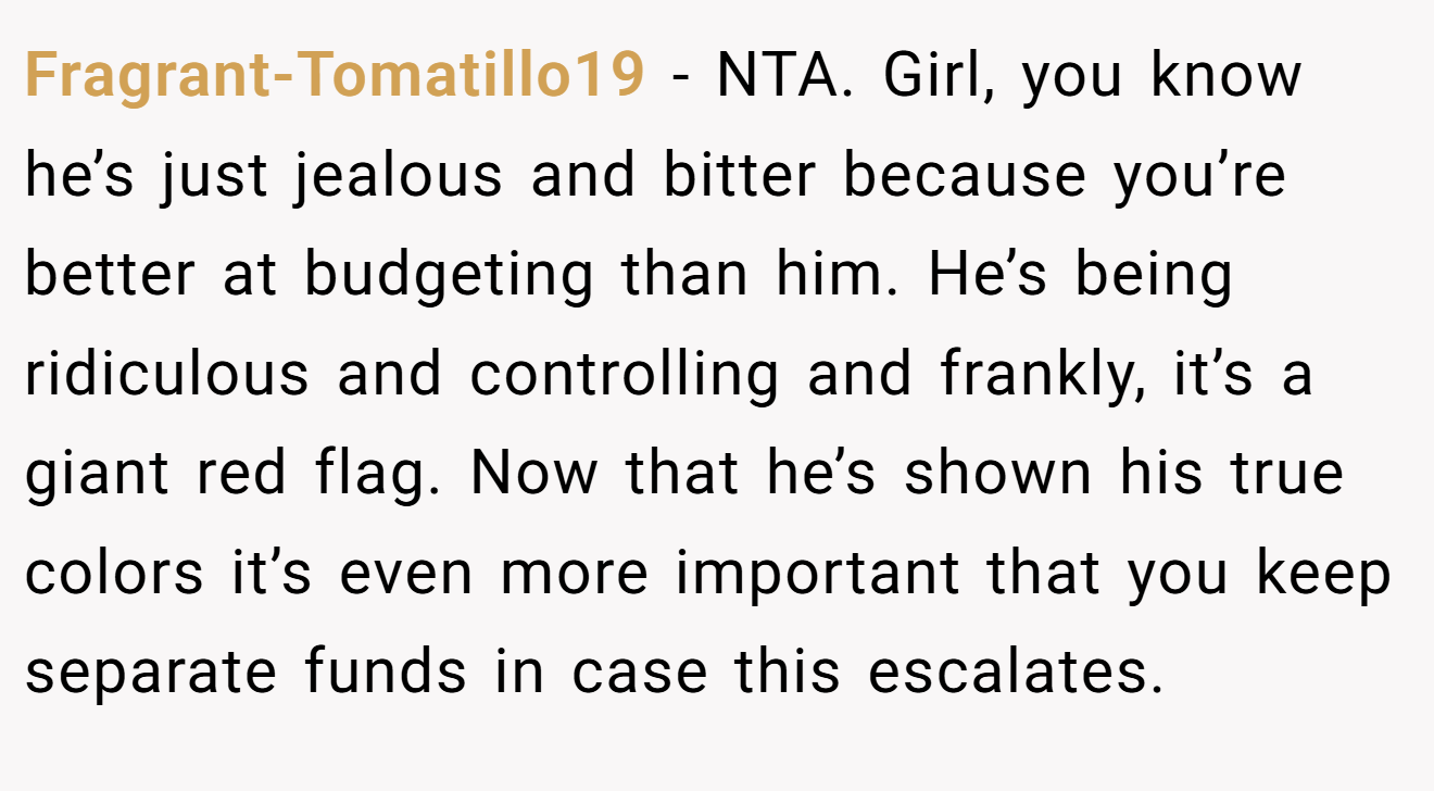 Fragrant-Tomatillo19 − NTA. Girl, you know he’s just jealous and bitter because you’re better at budgeting than him. He’s being ridiculous and controlling and frankly, it’s a giant red flag. Now that he’s shown his true colors it’s even more important that you keep separate funds in case this escalates.
