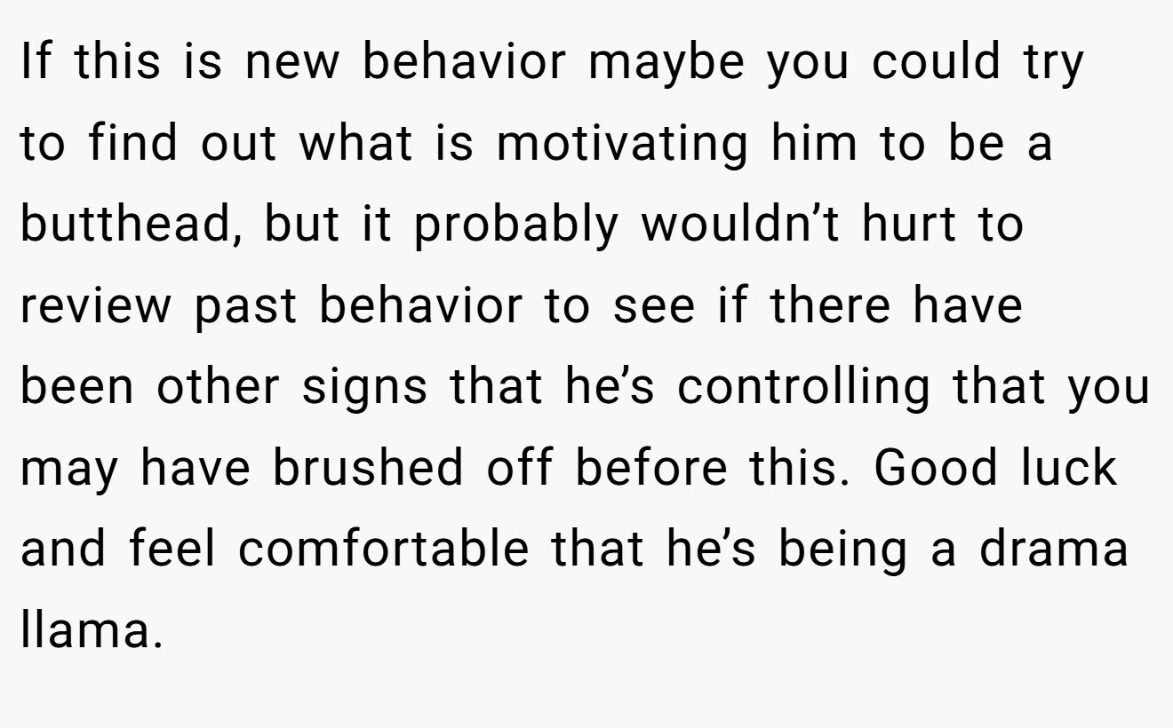 If this is new behavior maybe you could try to find out what is motivating him to be a butthead, but it probably wouldn’t hurt to review past behavior to see if there have been other signs that he’s controlling that you may have brushed off before this. Good luck and feel comfortable that he’s being a drama llama.