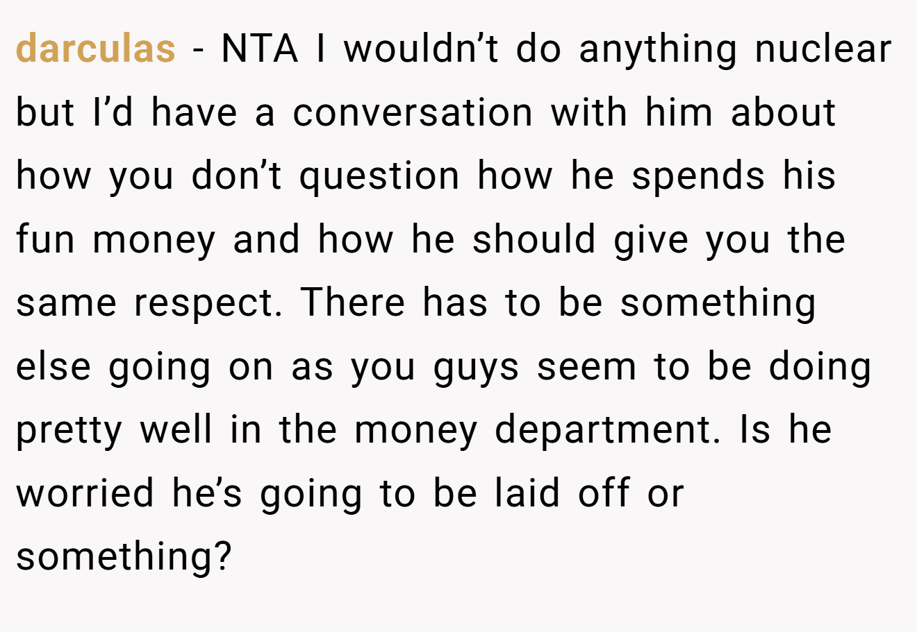 darculas − NTA I wouldn’t do anything nuclear but I’d have a conversation with him about how you don’t question how he spends his fun money and how he should give you the same respect. There has to be something else going on as you guys seem to be doing pretty well in the money department. Is he worried he’s going to be laid off or something?