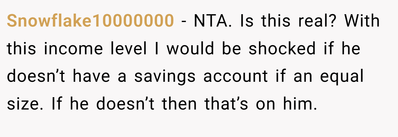 Snowflake10000000 − NTA. Is this real? With this income level I would be shocked if he doesn’t have a savings account if an equal size. If he doesn’t then that’s on him.