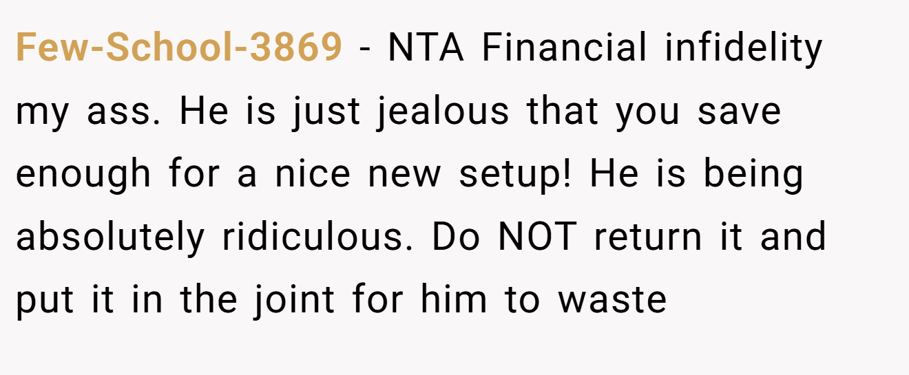Few-School-3869 − NTA Financial infidelity my ass. He is just jealous that you save enough for a nice new setup! He is being absolutely ridiculous. Do NOT return it and put it in the joint for him to waste
