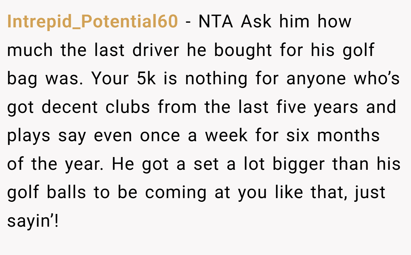 Intrepid_Potential60 − NTA Ask him how much the last driver he bought for his golf bag was. Your 5k is nothing for anyone who’s got decent clubs from the last five years and plays say even once a week for six months of the year. He got a set a lot bigger than his golf balls to be coming at you like that, just sayin’!