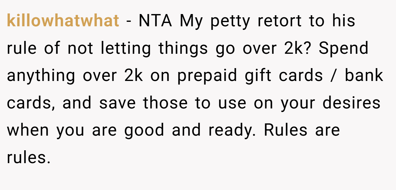 killowhatwhat − NTA My petty retort to his rule of not letting things go over 2k? Spend anything over 2k on prepaid gift cards / bank cards, and save those to use on your desires when you are good and ready. Rules are rules.