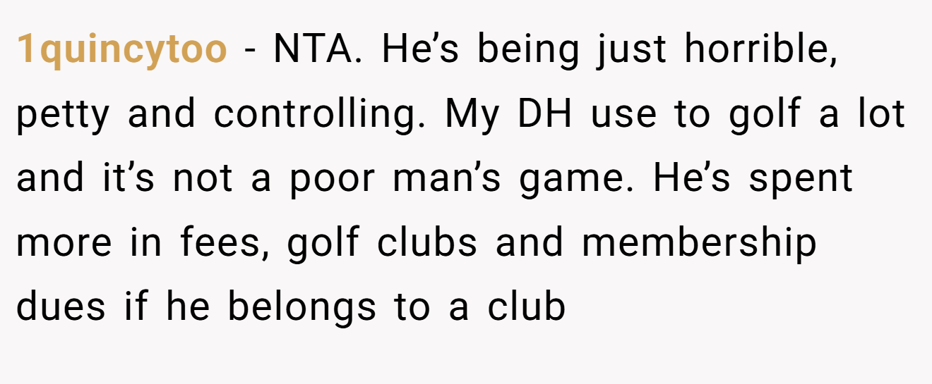 1quincytoo − NTA. He’s being just horrible, petty and controlling. My DH use to golf a lot and it’s not a poor man’s game. He’s spent more in fees, golf clubs and membership dues if he belongs to a club