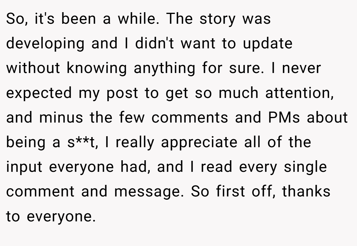 So, it's been a while. The story was developing and I didn't want to update without knowing anything for sure. I never expected my post to get so much attention, and minus the few comments and PMs about being a s**t, I really appreciate all of the input everyone had, and I read every single comment and message. So first off, thanks to everyone.
