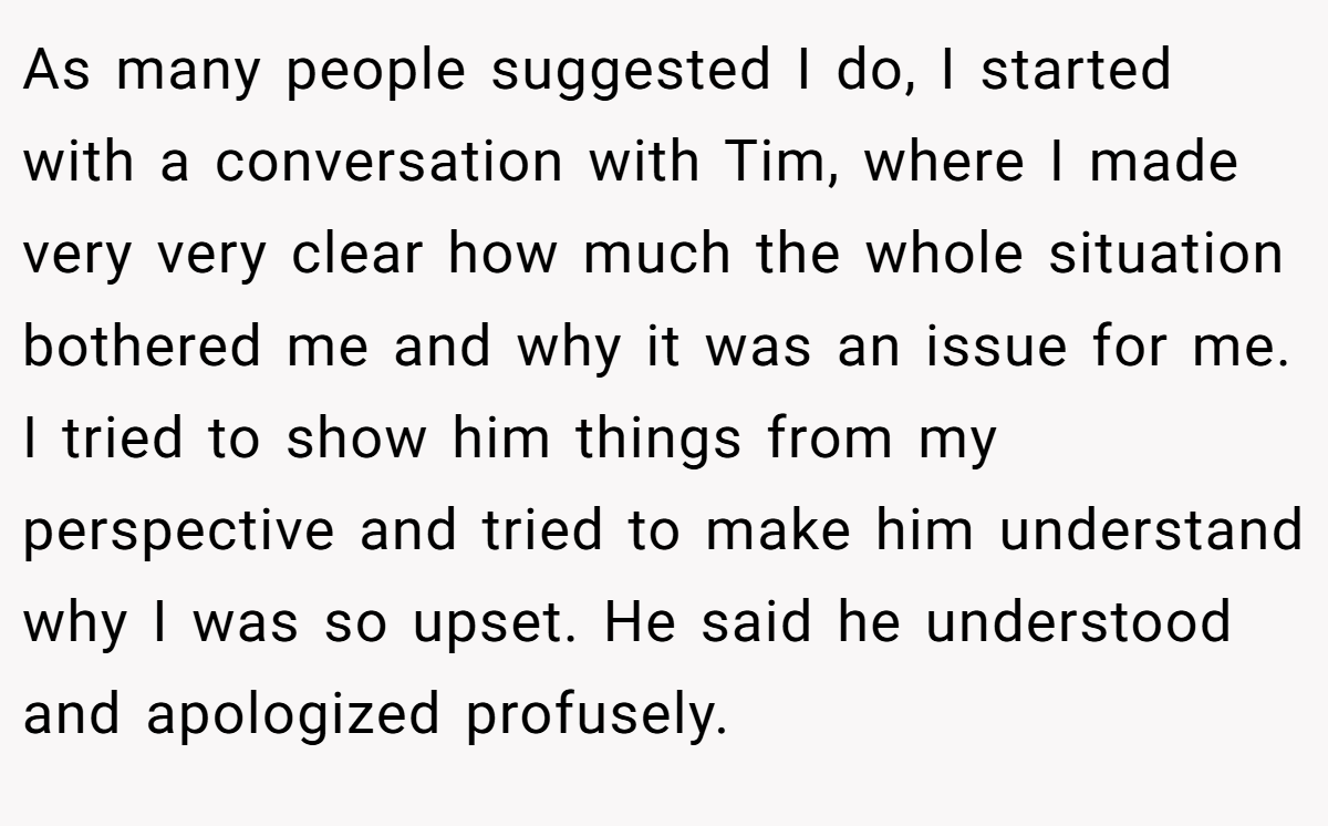 As many people suggested I do, I started with a conversation with Tim, where I made very very clear how much the whole situation bothered me and why it was an issue for me. I tried to show him things from my perspective and tried to make him understand why I was so upset. He said he understood and apologized profusely.