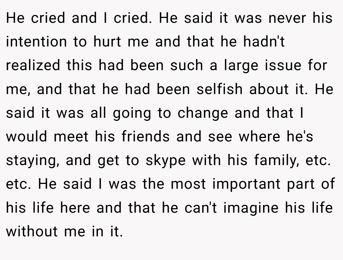 He cried and I cried. He said it was never his intention to hurt me and that he hadn't realized this had been such a large issue for me, and that he had been selfish about it. He said it was all going to change and that I would meet his friends and see where he's staying, and get to skype with his family, etc. etc. He said I was the most important part of his life here and that he can't imagine his life without me in it.