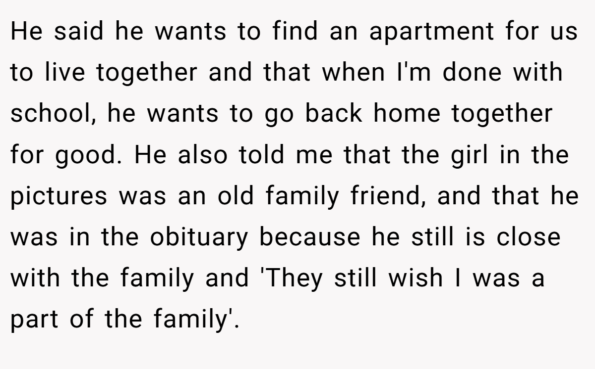 He said he wants to find an apartment for us to live together and that when I'm done with school, he wants to go back home together for good. He also told me that the girl in the pictures was an old family friend, and that he was in the obituary because he still is close with the family and 'They still wish I was a part of the family'.