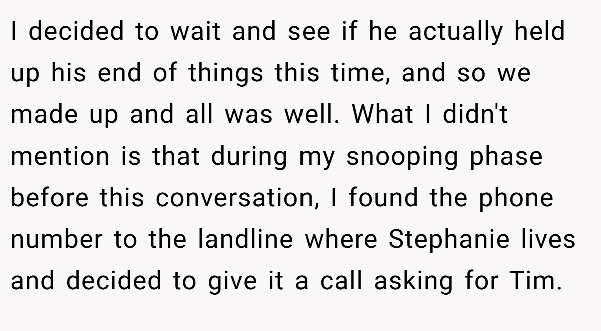 I decided to wait and see if he actually held up his end of things this time, and so we made up and all was well. What I didn't mention is that during my snooping phase before this conversation, I found the phone number to the landline where Stephanie lives and decided to give it a call asking for Tim.