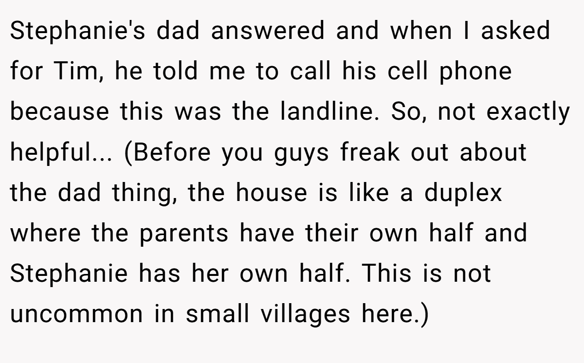 Stephanie's dad answered and when I asked for Tim, he told me to call his cell phone because this was the landline. So, not exactly helpful... (Before you guys freak out about the dad thing, the house is like a duplex where the parents have their own half and Stephanie has her own half. This is not uncommon in small villages here.)