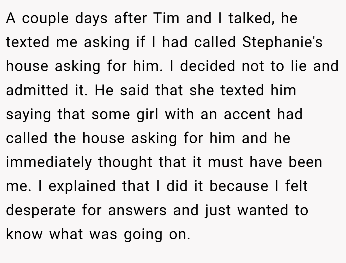 A couple days after Tim and I talked, he texted me asking if I had called Stephanie's house asking for him. I decided not to lie and admitted it. He said that she texted him saying that some girl with an accent had called the house asking for him and he immediately thought that it must have been me. I explained that I did it because I felt desperate for answers and just wanted to know what was going on.