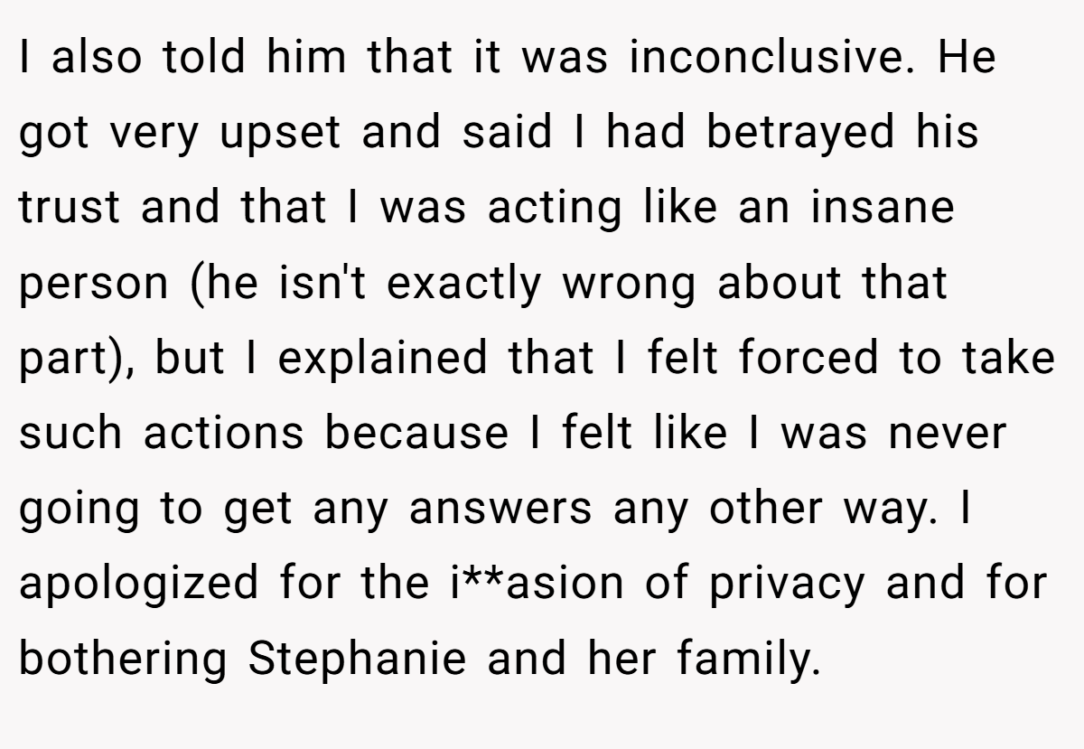 I also told him that it was inconclusive. He got very upset and said I had betrayed his trust and that I was acting like an insane person (he isn't exactly wrong about that part), but I explained that I felt forced to take such actions because I felt like I was never going to get any answers any other way. I apologized for the i**asion of privacy and for bothering Stephanie and her family.