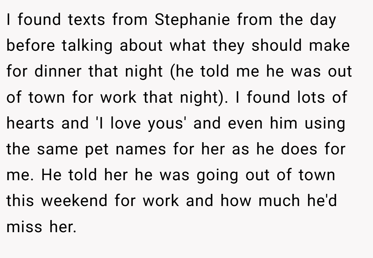 I found texts from Stephanie from the day before talking about what they should make for dinner that night (he told me he was out of town for work that night). I found lots of hearts and 'I love yous' and even him using the same pet names for her as he does for me. He told her he was going out of town this weekend for work and how much he'd miss her.