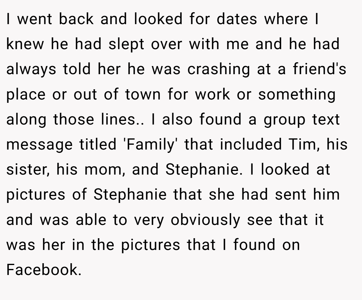 I went back and looked for dates where I knew he had slept over with me and he had always told her he was crashing at a friend's place or out of town for work or something along those lines.. I also found a group text message titled 'Family' that included Tim, his sister, his mom, and Stephanie. I looked at pictures of Stephanie that she had sent him and was able to very obviously see that it was her in the pictures that I found on Facebook.