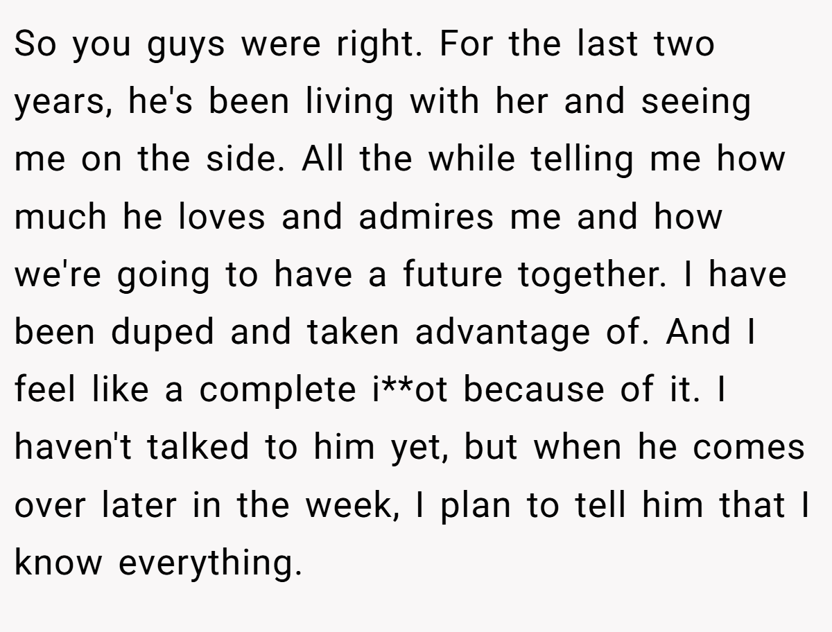 So you guys were right. For the last two years, he's been living with her and seeing me on the side. All the while telling me how much he loves and admires me and how we're going to have a future together. I have been duped and taken advantage of. And I feel like a complete i**ot because of it. I haven't talked to him yet, but when he comes over later in the week, I plan to tell him that I know everything.