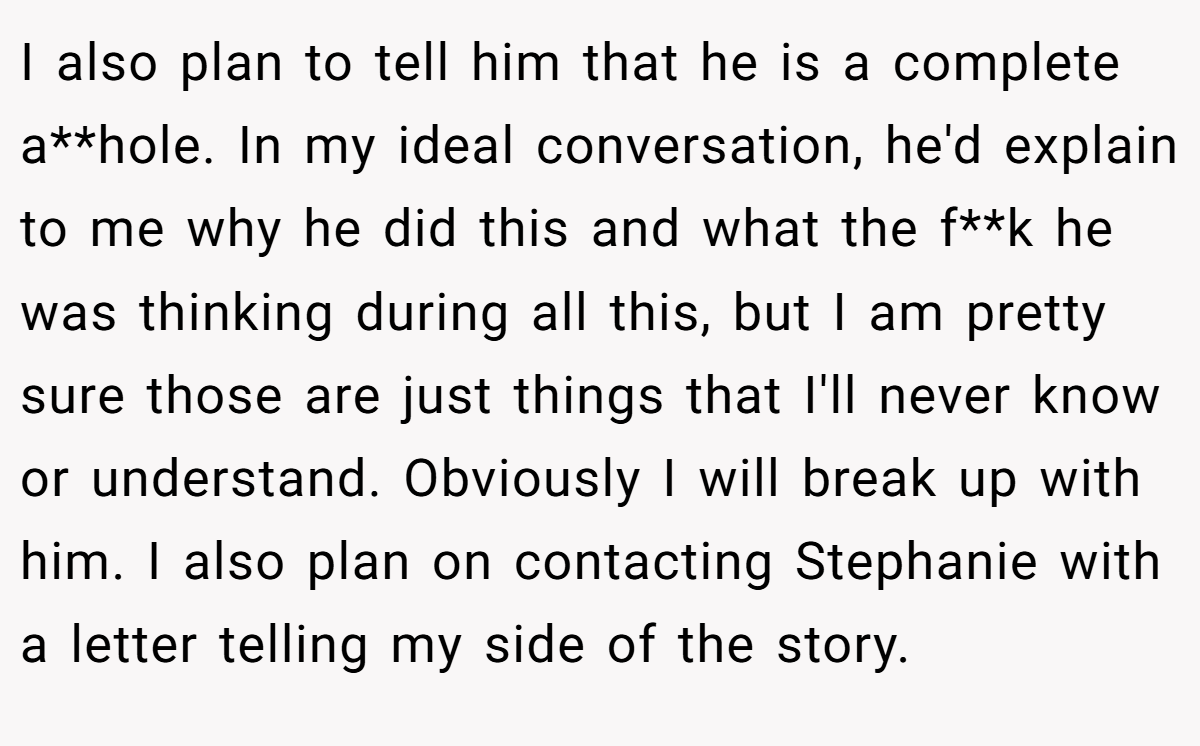 I also plan to tell him that he is a complete a**hole. In my ideal conversation, he'd explain to me why he did this and what the f**k he was thinking during all this, but I am pretty sure those are just things that I'll never know or understand. Obviously I will break up with him. I also plan on contacting Stephanie with a letter telling my side of the story.